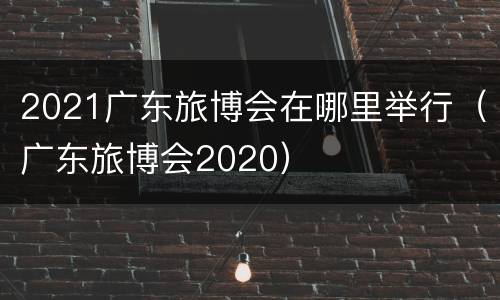 2021广东旅博会在哪里举行（广东旅博会2020）