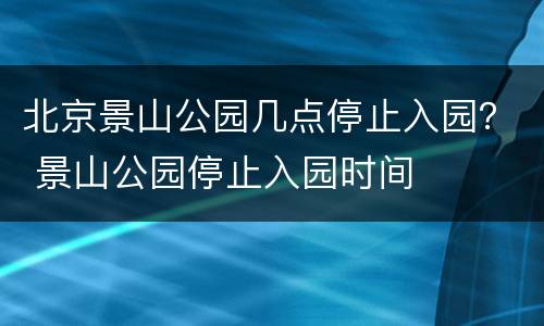 北京景山公园几点停止入园？ 景山公园停止入园时间