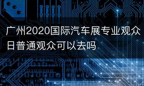 广州2020国际汽车展专业观众日普通观众可以去吗