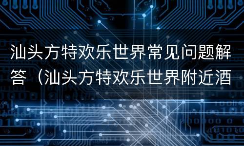 汕头方特欢乐世界常见问题解答（汕头方特欢乐世界附近酒店）