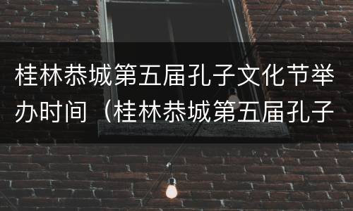 桂林恭城第五届孔子文化节举办时间（桂林恭城第五届孔子文化节举办时间和地点）