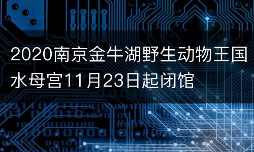 2020南京金牛湖野生动物王国水母宫11月23日起闭馆