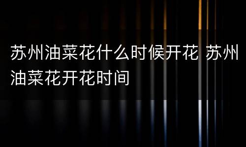 苏州油菜花什么时候开花 苏州油菜花开花时间