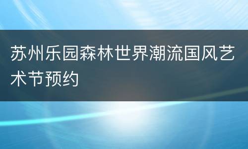 苏州乐园森林世界潮流国风艺术节预约