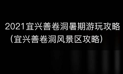 2021宜兴善卷洞暑期游玩攻略（宜兴善卷洞风景区攻略）