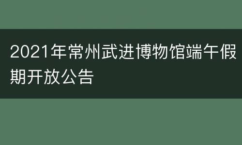 2021年常州武进博物馆端午假期开放公告