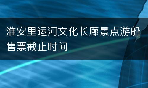 淮安里运河文化长廊景点游船售票截止时间