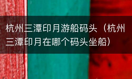 杭州三潭印月游船码头（杭州三潭印月在哪个码头坐船）