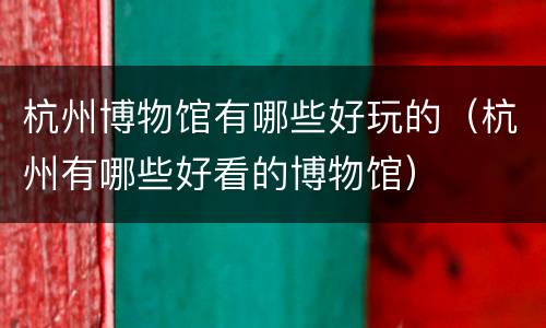 杭州博物馆有哪些好玩的（杭州有哪些好看的博物馆）