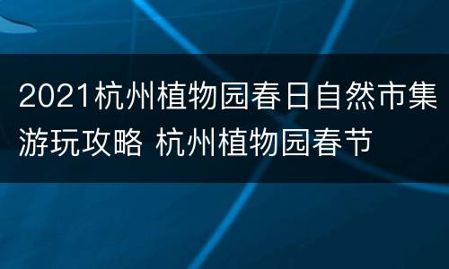 2021杭州植物园春日自然市集游玩攻略 杭州植物园春节