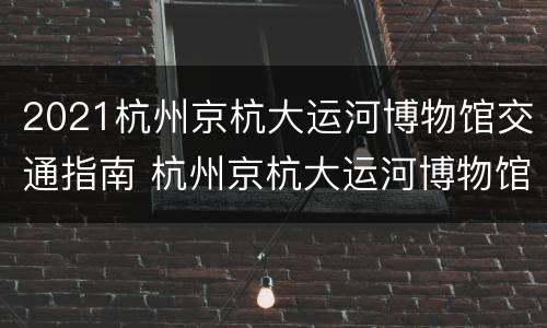 2021杭州京杭大运河博物馆交通指南 杭州京杭大运河博物馆游览记