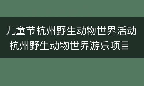 儿童节杭州野生动物世界活动 杭州野生动物世界游乐项目