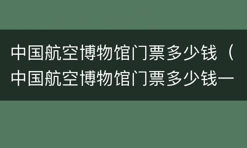 中国航空博物馆门票多少钱（中国航空博物馆门票多少钱一张）