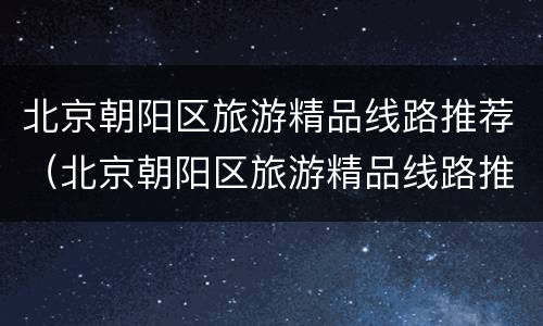 北京朝阳区旅游精品线路推荐（北京朝阳区旅游精品线路推荐）