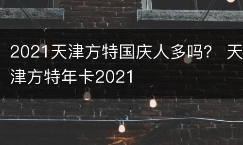 2021天津方特国庆人多吗？ 天津方特年卡2021