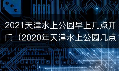 2021天津水上公园早上几点开门（2020年天津水上公园几点开门）