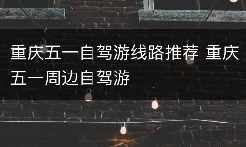 重庆五一自驾游线路推荐 重庆五一周边自驾游