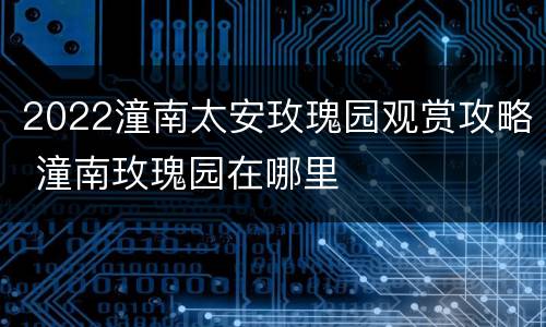 2022潼南太安玫瑰园观赏攻略 潼南玫瑰园在哪里