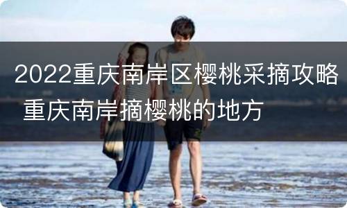 2022重庆南岸区樱桃采摘攻略 重庆南岸摘樱桃的地方