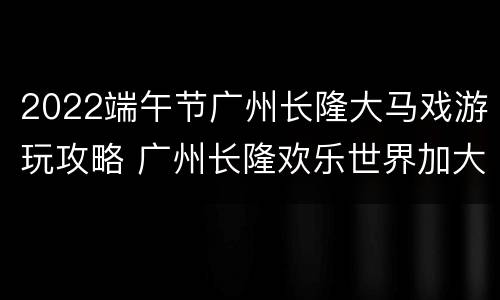2022端午节广州长隆大马戏游玩攻略 广州长隆欢乐世界加大马戏门票