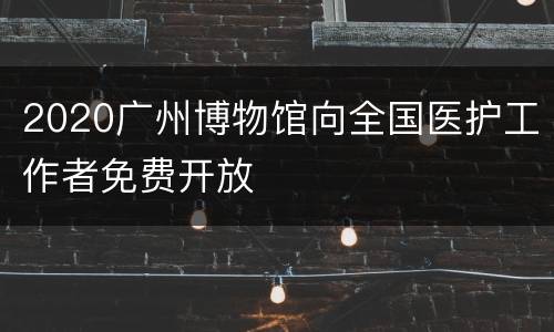 2020广州博物馆向全国医护工作者免费开放