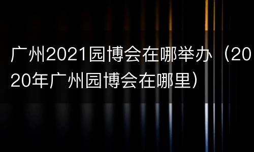 广州2021园博会在哪举办（2020年广州园博会在哪里）