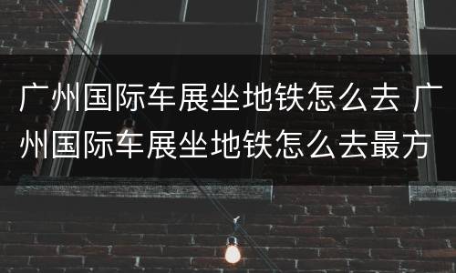 广州国际车展坐地铁怎么去 广州国际车展坐地铁怎么去最方便