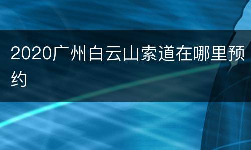 2020广州白云山索道在哪里预约