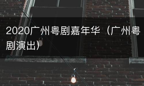 2020广州粤剧嘉年华（广州粤剧演出）