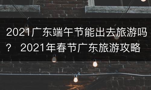 2021广东端午节能出去旅游吗？ 2021年春节广东旅游攻略