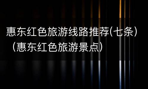 惠东红色旅游线路推荐(七条)（惠东红色旅游景点）