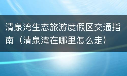 清泉湾生态旅游度假区交通指南（清泉湾在哪里怎么走）