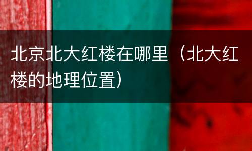 北京北大红楼在哪里（北大红楼的地理位置）