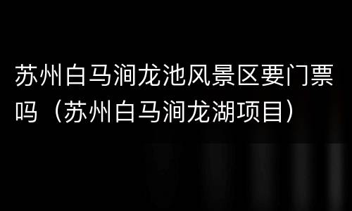 苏州白马涧龙池风景区要门票吗（苏州白马涧龙湖项目）