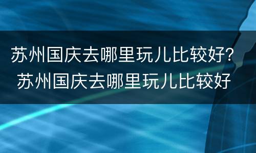 苏州国庆去哪里玩儿比较好？ 苏州国庆去哪里玩儿比较好