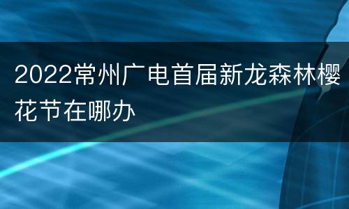 2022常州广电首届新龙森林樱花节在哪办