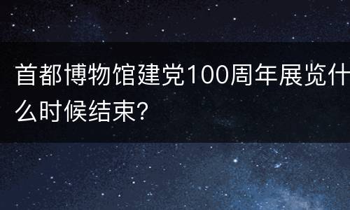 首都博物馆建党100周年展览什么时候结束？