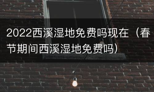 2022西溪湿地免费吗现在（春节期间西溪湿地免费吗）