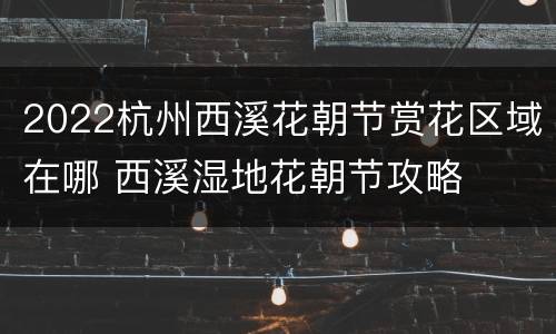 2022杭州西溪花朝节赏花区域在哪 西溪湿地花朝节攻略