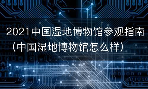 2021中国湿地博物馆参观指南（中国湿地博物馆怎么样）