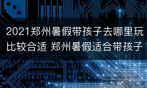 2021郑州暑假带孩子去哪里玩比较合适 郑州暑假适合带孩子旅游的地方有