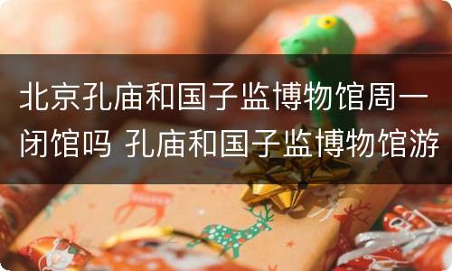 北京孔庙和国子监博物馆周一闭馆吗 孔庙和国子监博物馆游玩时长