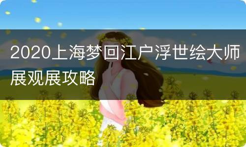 2020上海梦回江户浮世绘大师展观展攻略