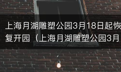 上海月湖雕塑公园3月18日起恢复开园（上海月湖雕塑公园3月18日起恢复开园了吗）