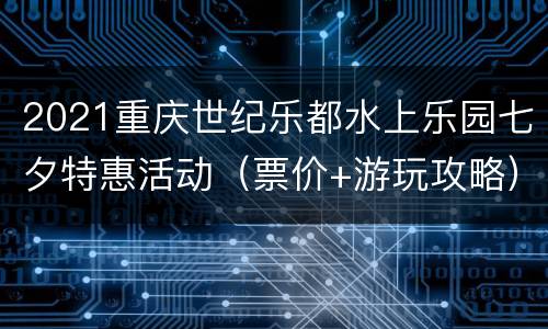 2021重庆世纪乐都水上乐园七夕特惠活动（票价+游玩攻略）