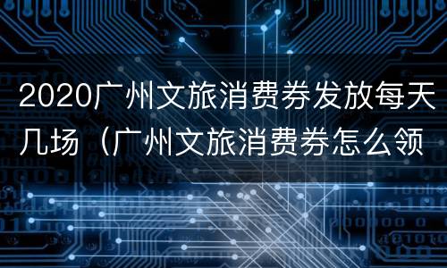 2020广州文旅消费券发放每天几场（广州文旅消费券怎么领）