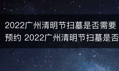 2022广州清明节扫墓是否需要预约 2022广州清明节扫墓是否需要预约时间