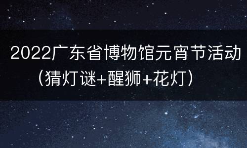 2022广东省博物馆元宵节活动​（猜灯谜+醒狮+花灯）