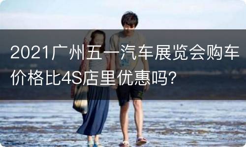 2021广州五一汽车展览会购车价格比4S店里优惠吗？