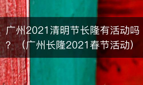 广州2021清明节长隆有活动吗？（广州长隆2021春节活动）